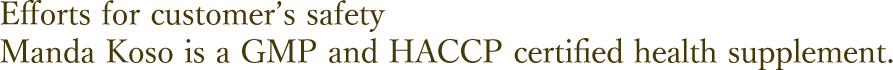 Efforts for customer's safety
Manda Koso is a HACCP third party certified health supplement.