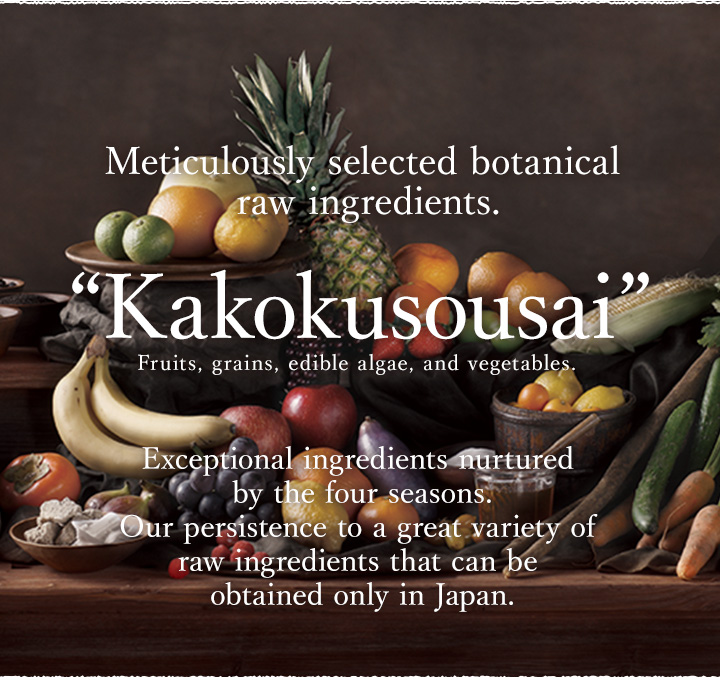 Exceptional ingredients nurtured by the four seasons.
Our persistence to a great variety of raw 
ingredients that can be obtained only in Japan.
