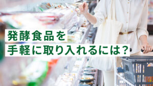 発酵食品を手軽に取り入れるには？スーパー・コンビニで買える発酵食品一覧