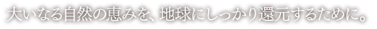 大いなる自然の恵みを、地球にしっかり還元するために。