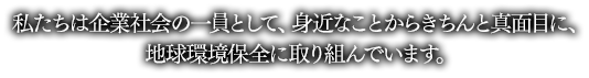 私たちは企業社会の一員として、身近なことからきちんと真面目に、地球環境保全に取り組んでいます。