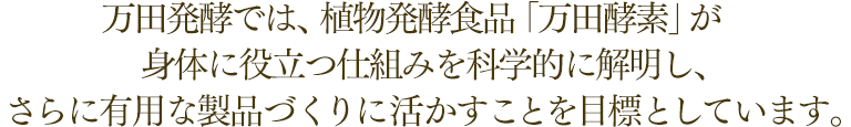 万田発酵では、植物発酵食品「万田酵素」が身体に役立つ仕組みを科学的に解明し、さらに有用な製品づくりに活かすことを目標としています。