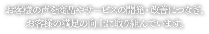 お客様の声を商品やサービスの開発・改善につなぎ、お客様の満足の向上に取り組んでいます。