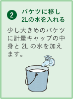 2.バケツに移し2Lの水を入れる 少し大きめのバケツに計量キャップの中身と2Lの水を加えます。