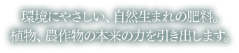 環境にやさしい、自然生まれの肥料。植物、農作物の本来の力を引き出します。