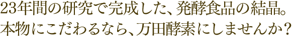 23年間の研究で完成した、発酵食品の結晶。本物にこだわるなら、万田酵素にしませんか？