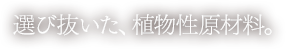 厳選した、植物性原材料。