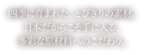 四季に育まれた、とびきりの素材。日本だからこそ手に入る、多彩な原材料へのこだわり。