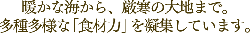 暖かな海から、厳寒の大地まで。多種多様な「食材力」を凝集しています。