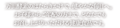 万田酵素のはたらきかけで、腸内環境のバランスを健康的に維持します。お子様からご年配の方まで、どなたでもお召し上がりいただける健康食品です。