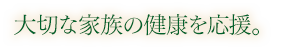 大切な家族の健康を応援。