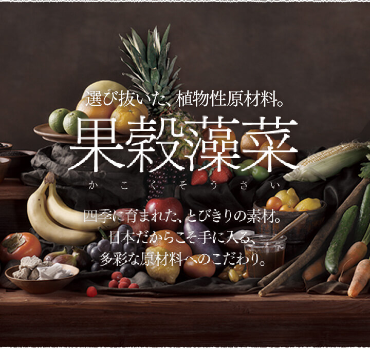 厳選した、植物性原材料。果穀藻菜(かこくそうさい)。四季に育まれた、とびきりの素材。日本だからこそ手に入る、多彩な原材料へのこだわり。